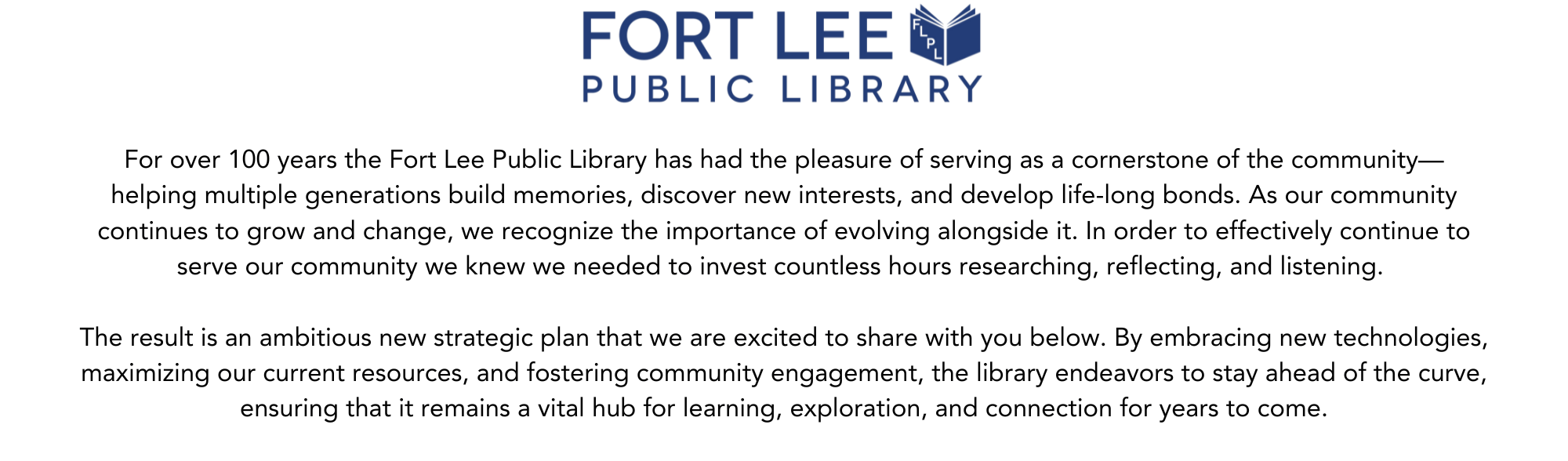 For over 100 years the Fort Lee Public Library has had the pleasure of serving as a cornerstone of the community— helping multiple generations build memories, discover new interests, and develop life-long bonds. As our community continues to grow and change, we recognize the importance of evolving alongside it. In order to effectively continue to serve our community we knew we needed to invest countless hours researching, reflecting, and listening. The result is an ambitious new strategic plan that we are excited to share with you below. By embracing new technologies, maximizing our current resources, and fostering community engagement, the library endeavors to stay ahead of the curve, ensuring that it remains a vital hub for learning, exploration, and connection for years to come.